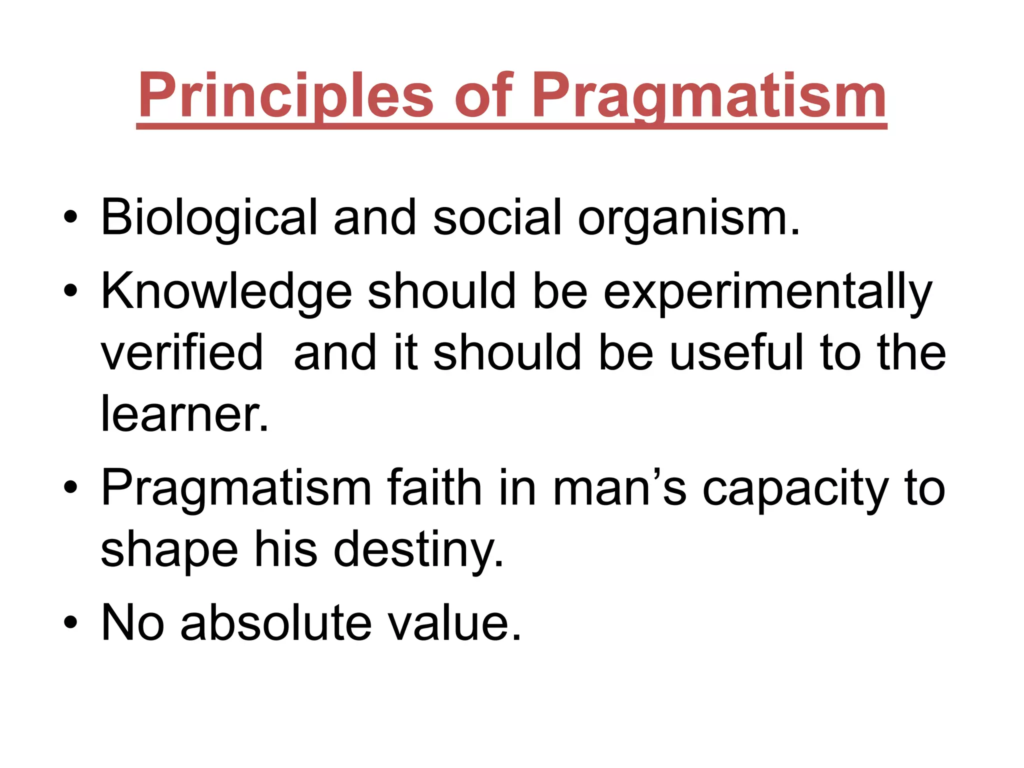 Principles of Pragmatism
• Biological and social organism.
• Knowledge should be experimentally
verified and it should be useful to the
learner.
• Pragmatism faith in man’s capacity to
shape his destiny.
• No absolute value.

 