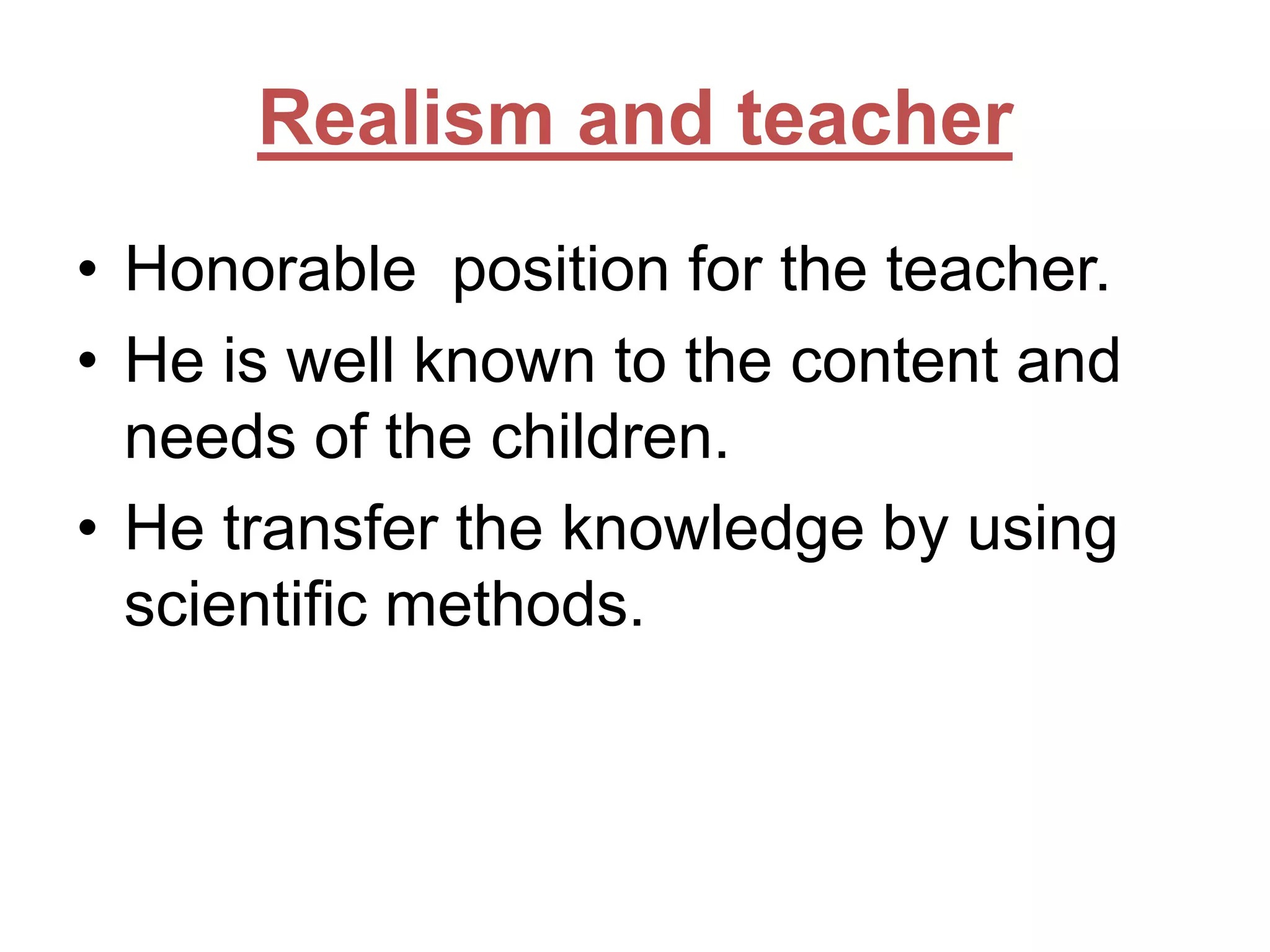 Realism and teacher
• Honorable position for the teacher.
• He is well known to the content and
needs of the children.
• He transfer the knowledge by using
scientific methods.

 