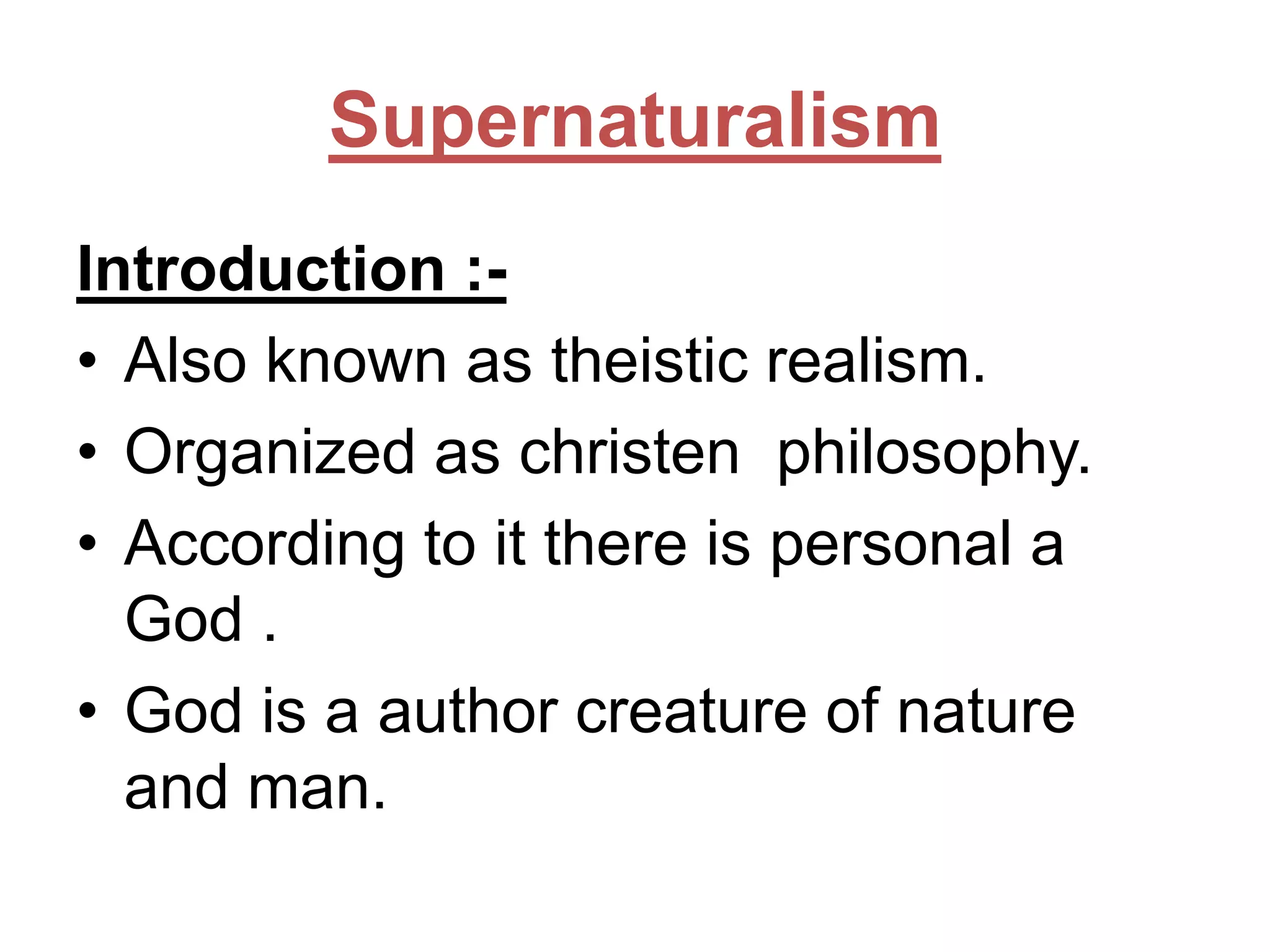 Supernaturalism
Introduction :• Also known as theistic realism.
• Organized as christen philosophy.
• According to it there is personal a
God .
• God is a author creature of nature
and man.

 