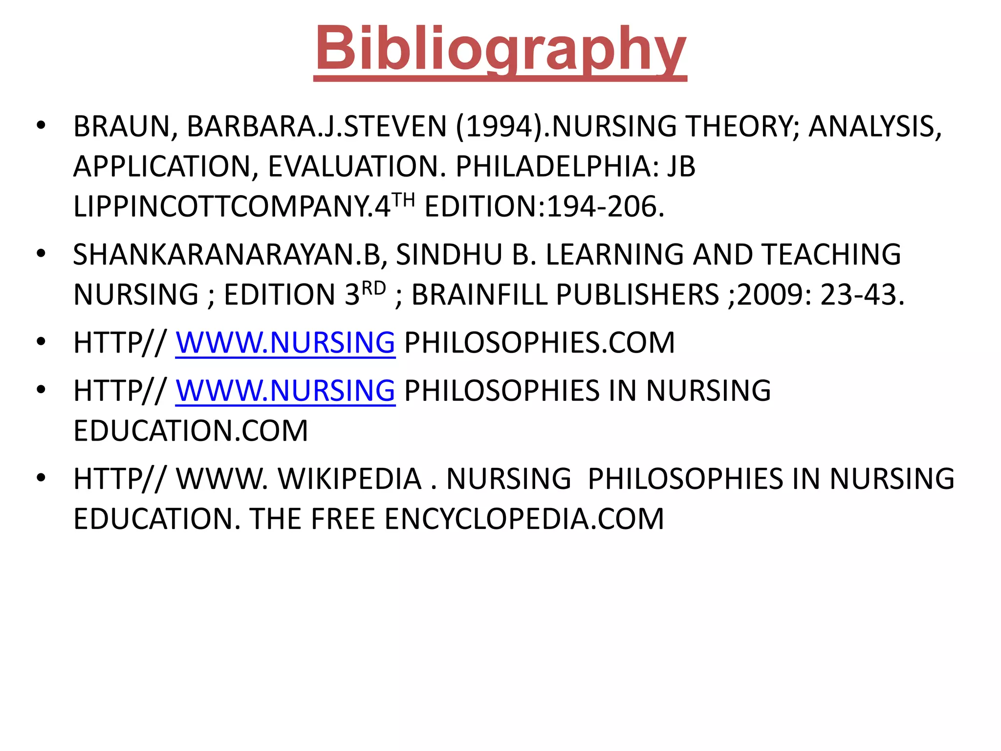 Bibliography
• BRAUN, BARBARA.J.STEVEN (1994).NURSING THEORY; ANALYSIS,
APPLICATION, EVALUATION. PHILADELPHIA: JB
LIPPINCOTTCOMPANY.4TH EDITION:194-206.
• SHANKARANARAYAN.B, SINDHU B. LEARNING AND TEACHING
NURSING ; EDITION 3RD ; BRAINFILL PUBLISHERS ;2009: 23-43.
• HTTP// WWW.NURSING PHILOSOPHIES.COM
• HTTP// WWW.NURSING PHILOSOPHIES IN NURSING
EDUCATION.COM
• HTTP// WWW. WIKIPEDIA . NURSING PHILOSOPHIES IN NURSING
EDUCATION. THE FREE ENCYCLOPEDIA.COM

 