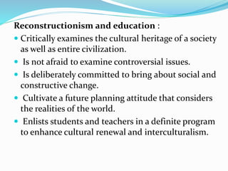 Reconstructionism and education :
 Critically examines the cultural heritage of a society
as well as entire civilization.
 Is not afraid to examine controversial issues.
 Is deliberately committed to bring about social and
constructive change.
 Cultivate a future planning attitude that considers
the realities of the world.
 Enlists students and teachers in a definite program
to enhance cultural renewal and interculturalism.
 