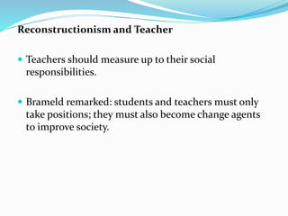 Reconstructionism and Teacher
 Teachers should measure up to their social
responsibilities.
 Brameld remarked: students and teachers must only
take positions; they must also become change agents
to improve society.
 