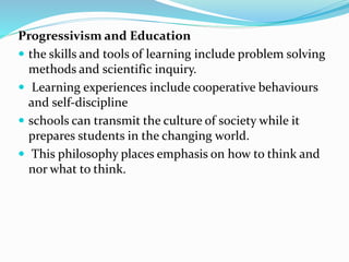 Progressivism and Education
 the skills and tools of learning include problem solving
methods and scientific inquiry.
 Learning experiences include cooperative behaviours
and self-discipline
 schools can transmit the culture of society while it
prepares students in the changing world.
 This philosophy places emphasis on how to think and
nor what to think.
 