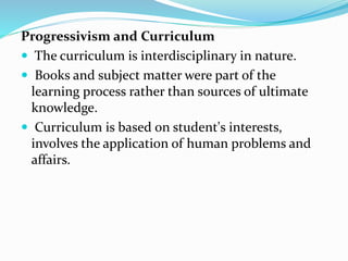 Progressivism and Curriculum
 The curriculum is interdisciplinary in nature.
 Books and subject matter were part of the
learning process rather than sources of ultimate
knowledge.
 Curriculum is based on student's interests,
involves the application of human problems and
affairs.
 