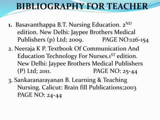1. Basavanthappa B.T. Nursing Education. 2ND
edition. New Delhi: Jaypee Brothers Medical
Publishers (p) Ltd; 2009. PAGE NO:126-154
2. Neeraja K P. Textbook Of Communication And
Education Technology For Nurses.1ST edition.
New Delhi: Jaypee Brothers Medical Publishers
(P) Ltd; 2011. PAGE NO: 25-44
3. Sankaranarayanan B. Learning & Teaching
Nursing. Calicut: Brain fill Publications;2003
PAGE NO: 24-44
BIBLIOGRAPHY FOR TEACHER
 