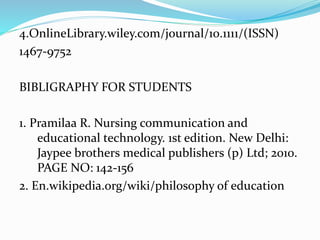 4.OnlineLibrary.wiley.com/journal/10.1111/(ISSN)
1467-9752
BIBLIGRAPHY FOR STUDENTS
1. Pramilaa R. Nursing communication and
educational technology. 1st edition. New Delhi:
Jaypee brothers medical publishers (p) Ltd; 2010.
PAGE NO: 142-156
2. En.wikipedia.org/wiki/philosophy of education
 