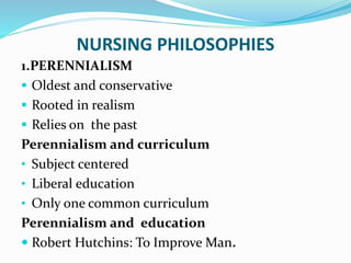 NURSING PHILOSOPHIES
1.PERENNIALISM
 Oldest and conservative
 Rooted in realism
 Relies on the past
Perennialism and curriculum
• Subject centered
• Liberal education
• Only one common curriculum
Perennialism and education
 Robert Hutchins: To Improve Man.
 