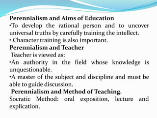 Perennialism and Aims of Education
•To develop the rational person and to uncover
universal truths by carefully training the intellect.
• Character training is also important.
Perennialism and Teacher
Teacher is viewed as:
•An authority in the field whose knowledge is
unquestionable.
•A master of the subject and discipline and must be
able to guide discussion.
Perennialism and Method of Teaching.
Socratic Method: oral exposition, lecture and
explication.
 