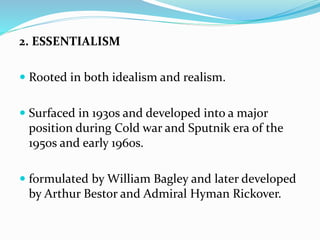 2. ESSENTIALISM
 Rooted in both idealism and realism.
 Surfaced in 1930s and developed into a major
position during Cold war and Sputnik era of the
1950s and early 1960s.
 formulated by William Bagley and later developed
by Arthur Bestor and Admiral Hyman Rickover.
 