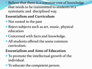  Believe that there is a common core of knowledge
that needs to be transmitted to students in a
systematic and disciplined way.
Essentialism and Curriculum
 Not rooted in the past
 Reject subjects such as art, music, physical
education
 Concerned with facts and knowledge.
 All students offered the some common
curriculum.
Essentialism and Aims of Education
 To promote the intellectual growth of the
individual.
 To educate the competent person.
 