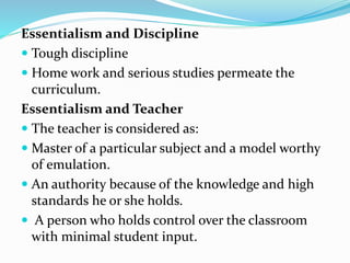 Essentialism and Discipline
 Tough discipline
 Home work and serious studies permeate the
curriculum.
Essentialism and Teacher
 The teacher is considered as:
 Master of a particular subject and a model worthy
of emulation.
 An authority because of the knowledge and high
standards he or she holds.
 A person who holds control over the classroom
with minimal student input.
 