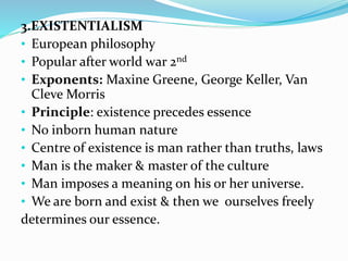 3.EXISTENTIALISM
• European philosophy
• Popular after world war 2nd
• Exponents: Maxine Greene, George Keller, Van
Cleve Morris
• Principle: existence precedes essence
• No inborn human nature
• Centre of existence is man rather than truths, laws
• Man is the maker & master of the culture
• Man imposes a meaning on his or her universe.
• We are born and exist & then we ourselves freely
determines our essence.
 