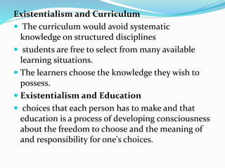 Existentialism and Curriculum
 The curriculum would avoid systematic
knowledge on structured disciplines
 students are free to select from many available
learning situations.
 The learners choose the knowledge they wish to
possess.
 Existentialism and Education
 choices that each person has to make and that
education is a process of developing consciousness
about the freedom to choose and the meaning of
and responsibility for one's choices.
 