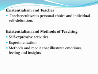 Existentialism and Teacher
 Teacher cultivates personal choice and individual
self-definition.
Existentialism and Methods of Teaching
 Self-expressive activities
 Experimentation
 Methods and media that illustrate emotions,
feeling and insights
 