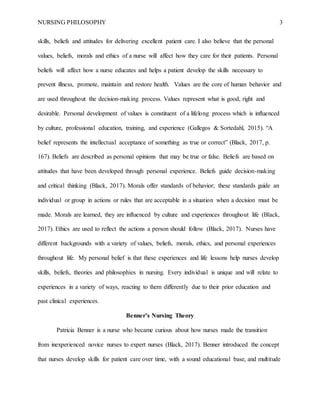 NURSING PHILOSOPHY 3
skills, beliefs and attitudes for delivering excellent patient care. I also believe that the personal
values, beliefs, morals and ethics of a nurse will affect how they care for their patients. Personal
beliefs will affect how a nurse educates and helps a patient develop the skills necessary to
prevent illness, promote, maintain and restore health. Values are the core of human behavior and
are used throughout the decision-making process. Values represent what is good, right and
desirable. Personal development of values is constituent of a lifelong process which is influenced
by culture, professional education, training, and experience (Gallegos & Sortedahl, 2015). “A
belief represents the intellectual acceptance of something as true or correct” (Black, 2017, p.
167). Beliefs are described as personal opinions that may be true or false. Beliefs are based on
attitudes that have been developed through personal experience. Beliefs guide decision-making
and critical thinking (Black, 2017). Morals offer standards of behavior; these standards guide an
individual or group in actions or rules that are acceptable in a situation when a decision must be
made. Morals are learned, they are influenced by culture and experiences throughout life (Black,
2017). Ethics are used to reflect the actions a person should follow (Black, 2017). Nurses have
different backgrounds with a variety of values, beliefs, morals, ethics, and personal experiences
throughout life. My personal belief is that these experiences and life lessons help nurses develop
skills, beliefs, theories and philosophies in nursing. Every individual is unique and will relate to
experiences in a variety of ways, reacting to them differently due to their prior education and
past clinical experiences.
Benner’s Nursing Theory
Patricia Benner is a nurse who became curious about how nurses made the transition
from inexperienced novice nurses to expert nurses (Black, 2017). Benner introduced the concept
that nurses develop skills for patient care over time, with a sound educational base, and multitude
 