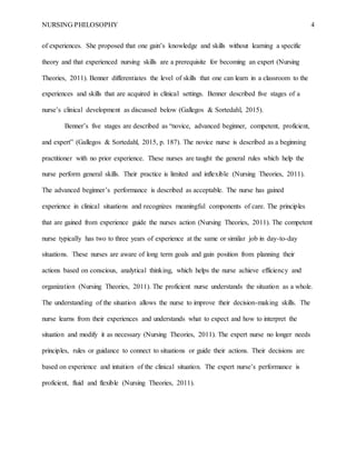 NURSING PHILOSOPHY 4
of experiences. She proposed that one gain’s knowledge and skills without learning a specific
theory and that experienced nursing skills are a prerequisite for becoming an expert (Nursing
Theories, 2011). Benner differentiates the level of skills that one can learn in a classroom to the
experiences and skills that are acquired in clinical settings. Benner described five stages of a
nurse’s clinical development as discussed below (Gallegos & Sortedahl, 2015).
Benner’s five stages are described as “novice, advanced beginner, competent, proficient,
and expert” (Gallegos & Sortedahl, 2015, p. 187). The novice nurse is described as a beginning
practitioner with no prior experience. These nurses are taught the general rules which help the
nurse perform general skills. Their practice is limited and inflexible (Nursing Theories, 2011).
The advanced beginner’s performance is described as acceptable. The nurse has gained
experience in clinical situations and recognizes meaningful components of care. The principles
that are gained from experience guide the nurses action (Nursing Theories, 2011). The competent
nurse typically has two to three years of experience at the same or similar job in day-to-day
situations. These nurses are aware of long term goals and gain position from planning their
actions based on conscious, analytical thinking, which helps the nurse achieve efficiency and
organization (Nursing Theories, 2011). The proficient nurse understands the situation as a whole.
The understanding of the situation allows the nurse to improve their decision-making skills. The
nurse learns from their experiences and understands what to expect and how to interpret the
situation and modify it as necessary (Nursing Theories, 2011). The expert nurse no longer needs
principles, rules or guidance to connect to situations or guide their actions. Their decisions are
based on experience and intuition of the clinical situation. The expert nurse’s performance is
proficient, fluid and flexible (Nursing Theories, 2011).
 