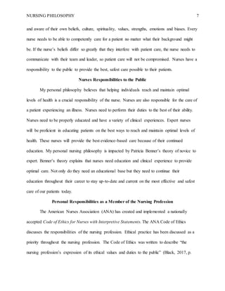 NURSING PHILOSOPHY 7
and aware of their own beliefs, culture, spirituality, values, strengths, emotions and biases. Every
nurse needs to be able to competently care for a patient no matter what their background might
be. If the nurse’s beliefs differ so greatly that they interfere with patient care, the nurse needs to
communicate with their team and leader, so patient care will not be compromised. Nurses have a
responsibility to the public to provide the best, safest care possible to their patients.
Nurses Responsibilities to the Public
My personal philosophy believes that helping individuals reach and maintain optimal
levels of health is a crucial responsibility of the nurse. Nurses are also responsible for the care of
a patient experiencing an illness. Nurses need to perform their duties to the best of their ability.
Nurses need to be properly educated and have a variety of clinical experiences. Expert nurses
will be proficient in educating patients on the best ways to reach and maintain optimal levels of
health. These nurses will provide the best evidence-based care because of their continued
education. My personal nursing philosophy is impacted by Patricia Benner’s theory of novice to
expert. Benner’s theory explains that nurses need education and clinical experience to provide
optimal care. Not only do they need an educational base but they need to continue their
education throughout their career to stay up-to-date and current on the most effective and safest
care of our patients today.
Personal Responsibilities as a Member of the Nursing Profession
The American Nurses Association (ANA) has created and implemented a nationally
accepted Code of Ethics for Nurses with Interpretive Statements. The ANA Code of Ethics
discusses the responsibilities of the nursing profession. Ethical practice has been discussed as a
priority throughout the nursing profession. The Code of Ethics was written to describe “the
nursing profession’s expression of its ethical values and duties to the public” (Black, 2017, p.
 