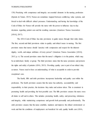 NURSING PHILOSOPHY 8
138). Practicing with competence and integrity are essential elements in the nursing profession
(Epstein & Turner, 2015). Nurses are sometimes trapped between conflicting value systems, and
forced to deal with difficult ethical pressures. Understanding and having the knowledge of the
Code of Ethics for Nurses will provide the nurse with the power to influence day-to-day
decisions regarding patient care and the resulting outcomes (American Nurses Association
[ANA], 2017).
The ANA Code of Ethics has nine provisions to guide nurses through their daily duties.
The first, second and third provisions relate to quality and ethical issues in nursing. The first
provision states that nurses should “practice with compassion and respect for the inherent
dignity, worth, and unique attributes of every person” (American Nurses Association [ANA],
2015, p. v). The second provision states that the nurse’s obligation is to the patient, which may
be an individual, family or group. The third provision states that the nurse promotes and protects
the rights and safety of patients (ANA, 2015). Providing quality care is part of our ethical duty
as nurses. Nurses need to have an understanding of what is acceptable in order to provide
exceptional care.
The fourth, fifth and sixth provisions incorporate leadership and quality care within the
profession. The fourth provision assures that the nurse has authority, accountability and
responsibility in their practice, the decisions they make and actions taken. This is consistent in
promoting health and providing the best possible care. The fifth provision ensures the nurse owes
all duties to self and to others. This includes promoting health, safety, and preserving wholeness
and integrity, while maintaining competence and growth both personally and professionally. The
sixth provision ensures that the nurse establish, maintain and improve the ethical environment at
work and that the conditions of employment are beneficial for safe, quality health care (ANA,
 