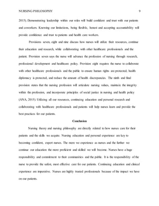 NURSING PHILOSOPHY 9
2015). Demonstrating leadership within our roles will build confident and trust with our patients
and coworkers. Knowing our limitations, being flexible, honest and accepting accountability will
provide confidence and trust to patients and health care workers.
Provisions seven, eight and nine discuss how nurses will utilize their resources, continue
their education and research, while collaborating with other healthcare professionals and the
patient. Provision seven says the nurse will advance the profession of nursing through research,
professional development and healthcare policy. Provision eight requires the nurse to collaborate
with other healthcare professionals and the public to ensure human rights are protected, health
diplomacy is protected, and reduce the amount of health discrepancies. The ninth and final
provision states that the nursing profession will articulate nursing values, maintain the integrity
within the profession, and incorporate principles of social justice in nursing and health policy
(ANA, 2015). Utilizing all our resources, continuing education and personal research and
collaborating with healthcare professionals and patients will help nurses learn and provide the
best practices for our patients.
Conclusion
Nursing theory and nursing philosophy are directly related to how nurses care for their
patients and the skills we acquire. Nursing education and personal experience are key to
becoming confident, expert nurses. The more we experience as nurses and the further we
continue our education the more proficient and skilled we will become. Nurses have a huge
responsibility and commitment to their communities and the public. It is the responsibility of the
nurse to provide the safest, most effective care for our patients. Continuing education and clinical
experience are imperative. Nurses are highly trusted professionals because of the impact we have
on our patients.
 