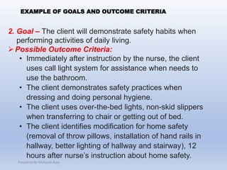 2. Goal – The client will demonstrate safety habits when
performing activities of daily living.
Possible Outcome Criteria:
• Immediately after instruction by the nurse, the client
uses call light system for assistance when needs to
use the bathroom.
• The client demonstrates safety practices when
dressing and doing personal hygiene.
• The client uses over-the-bed lights, non-skid slippers
when transferring to chair or getting out of bed.
• The client identifies modification for home safety
(removal of throw pillows, installation of hand rails in
hallway, better lighting of hallway and stairway), 12
hours after nurse’s instruction about home safety.
EXAMPLE OF GOALS AND OUTCOME CRITERIA
Prepaired By Mubarak Raas
 