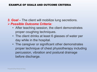 3. Goal – The client will mobilize lung secretions.
Possible Outcome Criteria:
• After teaching session, the client demonstrates
proper coughing techniques.
• The client drinks at least 6 glasses of water per
day while in the hospital.
• The caregiver or significant other demonstrates
proper technique of chest physiotherapy including
percussion, vibration and postural drainage
before discharge.
EXAMPLE OF GOALS AND OUTCOME CRITERIA
Prepaired By Mubarak Raas
 