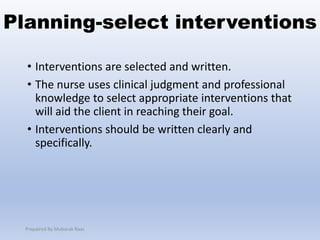 Planning-select interventions
• Interventions are selected and written.
• The nurse uses clinical judgment and professional
knowledge to select appropriate interventions that
will aid the client in reaching their goal.
• Interventions should be written clearly and
specifically.
Prepaired By Mubarak Raas
 