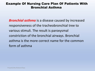 Bronchial asthma is a disease caused by increased
responsiveness of the tracheobronchial tree to
various stimuli. The result is paroxysmal
constriction of the bronchial airways. Bronchial
asthma is the more correct name for the common
form of asthma
Example Of Nursing Care Plan Of Patients With
Bronchial Asthma
Prepaired By Mubarak Raas
 