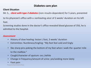 Diabetes care plan
Client Situation
Mr. S., client with type 2 diabetes (non–insulin-dependent) for 5 years, presented
to his physician’s office with a nonhealing ulcer of 3 weeks’ duration on his left
foot.
Screening studies done in the doctor’s office revealed blood glucose of 356, he is
admitted to the hospital.
Assessment
• History of slow healing: lesion L foot, 3 weeks’ duration
• Extremities: Numbness/tingling: “My feet feel cold and tingly
• like sharp pins poking the bottom of my feet when I walk the quarter mile
to the mailbox.”
• Cough/character of sputum: occ./white
• Change in frequency/amount of urine: yes/voiding more lately
• Foot pain
Prepaired By Mubarak Raas
 