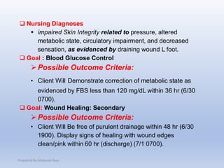  Nursing Diagnoses
 impaired Skin Integrity related to pressure, altered
metabolic state, circulatory impairment, and decreased
sensation, as evidenced by draining wound L foot.
 Goal : Blood Glucose Control
Possible Outcome Criteria:
• Client Will Demonstrate correction of metabolic state as
evidenced by FBS less than 120 mg/dL within 36 hr (6/30
0700).
 Goal: Wound Healing: Secondary
Possible Outcome Criteria:
• Client Will Be free of purulent drainage within 48 hr (6/30
1900). Display signs of healing with wound edges
clean/pink within 60 hr (discharge) (7/1 0700).
Prepaired By Mubarak Raas
 