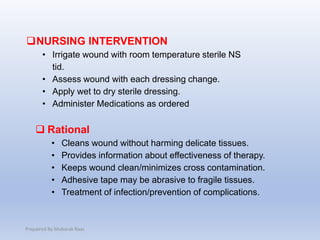 NURSING INTERVENTION
• Irrigate wound with room temperature sterile NS
tid.
• Assess wound with each dressing change.
• Apply wet to dry sterile dressing.
• Administer Medications as ordered
 Rational
• Cleans wound without harming delicate tissues.
• Provides information about effectiveness of therapy.
• Keeps wound clean/minimizes cross contamination.
• Adhesive tape may be abrasive to fragile tissues.
• Treatment of infection/prevention of complications.
Prepaired By Mubarak Raas
 