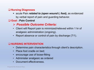  Nursing Diagnoses
 acute Pain related to (open wound L foot), as evidenced
by verbal report of pain and guarding behavior.
 Goal : Pain Control
 Possible Outcome Criteria:
• Client will Report pain is minimized/relieved within 1 hr of
analgesic administration (ongoing).
• Report absence or control of pain by discharge (7/1).
 NURSING INTERVENTION
• Determine pain characteristics through client’s description.
• Place foot cradle on bed;
• encourage use of loose-fitting
• Administer analgesic as ordered
• Document effectiveness.
Prepaired By Mubarak Raas
 