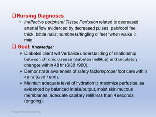 Nursing Diagnoses
• ineffective peripheral Tissue Perfusion related to decreased
arterial flow evidenced by decreased pulses, pale/cool feet;
thick, brittle nails; numbness/tingling of feet “when walks ¼
mile.”
 Goal: Knowledge:
 Diabetes client will Verbalize understanding of relationship
between chronic disease (diabetes mellitus) and circulatory
changes within 48 hr (6/30 1900).
 Demonstrate awareness of safety factors/proper foot care within
48 hr (6/30 1900).
 Maintain adequate level of hydration to maximize perfusion, as
evidenced by balanced intake/output, moist skin/mucous
membranes, adequate capillary refill less than 4 seconds
(ongoing).
Prepaired By Mubarak Raas
 