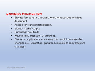  NURSING INTERVENTION
• Elevate feet when up in chair. Avoid long periods with feet
dependent.
• Assess for signs of dehydration.
• Monitor intake/ output.
• Encourage oral fluids.
• Recommend cessation of smoking.
• Discuss complications of disease that result from vascular
changes (i.e., ulceration, gangrene, muscle or bony structure
changes).
Prepaired By Mubarak Raas
 