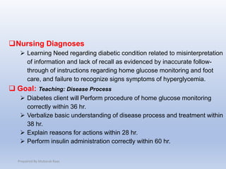 Nursing Diagnoses
 Learning Need regarding diabetic condition related to misinterpretation
of information and lack of recall as evidenced by inaccurate follow-
through of instructions regarding home glucose monitoring and foot
care, and failure to recognize signs symptoms of hyperglycemia.
 Goal: Teaching: Disease Process
 Diabetes client will Perform procedure of home glucose monitoring
correctly within 36 hr.
 Verbalize basic understanding of disease process and treatment within
38 hr.
 Explain reasons for actions within 28 hr.
 Perform insulin administration correctly within 60 hr.
Prepaired By Mubarak Raas
 