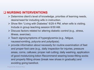  NURSING INTERVENTIONS
 Determine client’s level of knowledge, priorities of learning needs,
desire/need for including wife in instruction.
 Show film “Living with Diabetes” 6/29 4 PM, when wife is visiting.
Include in group teaching session 6/30 AM.
 Discuss factors related to/ altering diabetic control (e.g., stress,
illness, exercise).
 Teach signs/symptoms of hyperglycemia (e.g., fatigue,
nausea/vomiting, polyuria and polydipsia).
 provide information about necessity for routine examination of feet
and proper foot care (e.g., daily inspection for injuries, pressure
areas, corns, calluses; proper nail cutting; daily washing, application
of good moisturizing lotion Recommend wearing loose-fitting socks
and properly fitting shoes (break new shoes in gradually) and
avoiding going barefoot.
Prepaired By Mubarak Raas
 