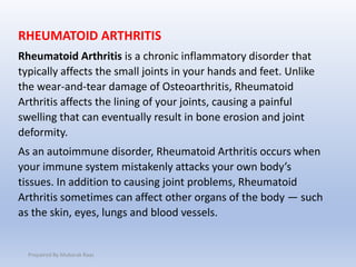 RHEUMATOID ARTHRITIS
Rheumatoid Arthritis is a chronic inflammatory disorder that
typically affects the small joints in your hands and feet. Unlike
the wear-and-tear damage of Osteoarthritis, Rheumatoid
Arthritis affects the lining of your joints, causing a painful
swelling that can eventually result in bone erosion and joint
deformity.
As an autoimmune disorder, Rheumatoid Arthritis occurs when
your immune system mistakenly attacks your own body’s
tissues. In addition to causing joint problems, Rheumatoid
Arthritis sometimes can affect other organs of the body — such
as the skin, eyes, lungs and blood vessels.
Prepaired By Mubarak Raas
 