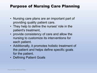 • Nursing care plans are an important part of
providing quality patient care.
• They help to define the nurses' role in the
patient's treatment,
• provide consistency of care and allow the
nursing to customize its interventions for
each patient.
• Additionally, it promotes holistic treatment of
the patient and helps define specific goals
for the patient.
• Defining Patient Goals
Purpose of Nursing Care Planning
Prepaired By Mubarak Raas
 