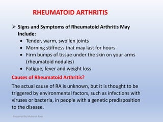  Signs and Symptoms of Rheumatoid Arthritis May
Include:
 Tender, warm, swollen joints
 Morning stiffness that may last for hours
 Firm bumps of tissue under the skin on your arms
(rheumatoid nodules)
 Fatigue, fever and weight loss
Causes of Rheumatoid Arthritis?
The actual cause of RA is unknown, but it is thought to be
triggered by environmental factors, such as infections with
viruses or bacteria, in people with a genetic predisposition
to the disease.
RHEUMATOID ARTHRITIS
Prepaired By Mubarak Raas
 