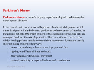 Parkinson's Disease
Parkinson's disease is one of a larger group of neurological conditions called
motor system disorders.
In the normal brain, some nerve cells produce the chemical dopamine, which
transmits signals within the brain to produce smooth movement of muscles. In
Parkinson's patients, 80 percent or more of these dopamine-producing cells are
damaged, dead, or otherwise degenerated. This causes the nerve cells to fire
wildly, leaving patients unable to control their movements. Symptoms usually
show up in one or more of four ways:
• tremor, or trembling in hands, arms, legs, jaw, and face
• rigidity, or stiffness of limbs and trunk
• bradykinesia, or slowness of movement
• postural instability or impaired balance and coordination.
Prepaired By Mubarak Raas
 