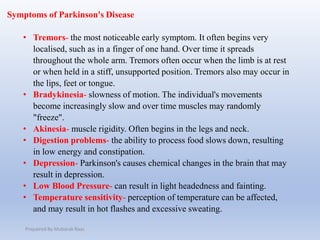 Symptoms of Parkinson's Disease
• Tremors- the most noticeable early symptom. It often begins very
localised, such as in a finger of one hand. Over time it spreads
throughout the whole arm. Tremors often occur when the limb is at rest
or when held in a stiff, unsupported position. Tremors also may occur in
the lips, feet or tongue.
• Bradykinesia- slowness of motion. The individual's movements
become increasingly slow and over time muscles may randomly
"freeze".
• Akinesia- muscle rigidity. Often begins in the legs and neck.
• Digestion problems- the ability to process food slows down, resulting
in low energy and constipation.
• Depression- Parkinson's causes chemical changes in the brain that may
result in depression.
• Low Blood Pressure- can result in light headedness and fainting.
• Temperature sensitivity- perception of temperature can be affected,
and may result in hot flashes and excessive sweating.
Prepaired By Mubarak Raas
 