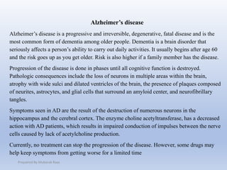 Alzheimer’s disease
Alzheimer’s disease is a progressive and irreversible, degenerative, fatal disease and is the
most common form of dementia among older people. Dementia is a brain disorder that
seriously affects a person’s ability to carry out daily activities. It usually begins after age 60
and the risk goes up as you get older. Risk is also higher if a family member has the disease.
Progression of the disease is done in phases until all cognitive function is destroyed.
Pathologic consequences include the loss of neurons in multiple areas within the brain,
atrophy with wide sulci and dilated ventricles of the brain, the presence of plaques composed
of neurites, astrocytes, and glial cells that surround an amyloid center, and neurofibrillary
tangles.
Symptoms seen in AD are the result of the destruction of numerous neurons in the
hippocampus and the cerebral cortex. The enzyme choline acetyltransferase, has a decreased
action with AD patients, which results in impaired conduction of impulses between the nerve
cells caused by lack of acetylcholine production.
Currently, no treatment can stop the progression of the disease. However, some drugs may
help keep symptoms from getting worse for a limited time
Prepaired By Mubarak Raas
 