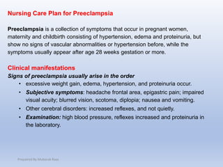 Nursing Care Plan for Preeclampsia
Preeclampsia is a collection of symptoms that occur in pregnant women,
maternity and childbirth consisting of hypertension, edema and proteinuria, but
show no signs of vascular abnormalities or hypertension before, while the
symptoms usually appear after age 28 weeks gestation or more.
Clinical manifestations
Signs of preeclampsia usually arise in the order
• excessive weight gain, edema, hypertension, and proteinuria occur.
• Subjective symptoms: headache frontal area, epigastric pain; impaired
visual acuity; blurred vision, scotoma, diplopia; nausea and vomiting.
• Other cerebral disorders: increased reflexes, and not quietly.
• Examination: high blood pressure, reflexes increased and proteinuria in
the laboratory.
Prepaired By Mubarak Raas
 