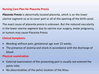 Nursing Care Plan for Placenta Previa
Placenta Previa is abnormally located placenta, which is on the lower
uterine segment so as to cover part or all of the opening of the birth canal.
The exact cause of placenta previa is unknown. But the reduced vascularity
in the lower uterine segment due to uterine scar surgery, molar pregnancy,
or tumors may cause Placenta Previa
Clinical Symptoms
 Bleeding without pain, gestational age over 22 weeks.
 The presence of anemia and shock in accordance with the discharge of
blood.
Physical examination
 External examination of the presenting part is usually not entered the
pelvic inlet.
 No abnormalities of the pelvic location of the fetus.Prepaired By Mubarak Raas
 