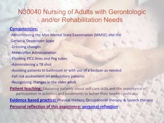N30040 Nursing of Adults with Gerontologic and/or Rehabilitation NeedsCompetencies:-Administering the Mini Mental State Examination (MMSE) and the Geriatric Depression Scale  -Dressing changes -Medication Administration  -Flushing PICC lines and Peg tubes -Administering a TB shot -Assisting patients to bathroom or with use of a bedpan as needed -Fall risk assessment on ambulatory patients  -Recognizing changes in the older adult Patient teaching: Educating patients about self-care skills and the importance of participation in activities and treatments to better their health conditionsEvidence based practice: Physical therapy, Occupational therapy, & Speech therapy Personal reflection of this experience: personal reflection