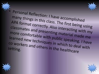Personal Reflection: I have accomplished many things in this class. The first being using APA format correctly. Also interacting with my classmates and presenting material made me more comfortable with public speaking. I have learned new techniques in which to deal with co workers and others in the healthcare setting. 