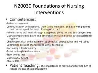 N20030 Foundations of Nursing Interventions Competencies: -Patient assessment-Communication with patients, their family members, and also with patients that cannot speak because of being on a trach-Administering oral meds through a peg tube, giving IM, and Sub-Q injections -Giving complete bed baths and other matter relating to the patients personal hygiene -Checking residual and placement (by air bolus) on peg tubes and NG tubes -Central line dressing change using sterile technique-Suctioning a Tracheostomy -Assist to dangle and ambulate-Stool guaiac test -Giving ACCU-CHEKS -Clinical IPRPatient Teaching: The importance of moving and turning q2h to reduce the risk of skin breakdown