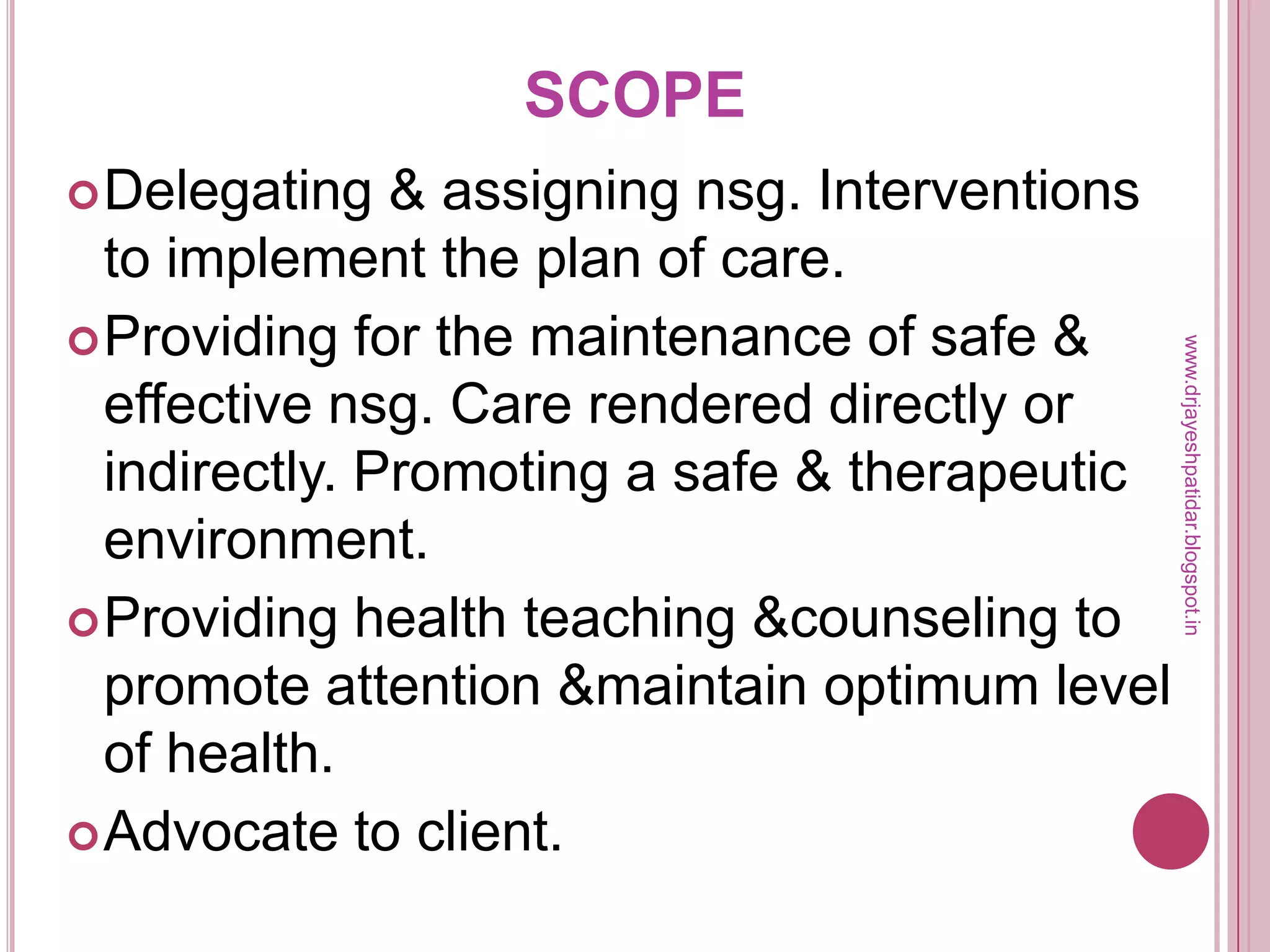 SCOPE
Delegating & assigning nsg. Interventions
to implement the plan of care.
Providing for the maintenance of safe &
effective nsg. Care rendered directly or
indirectly. Promoting a safe & therapeutic
environment.
Providing health teaching &counseling to
promote attention &maintain optimum level
of health.
Advocate to client.
www.drjayeshpatidar.blogspot.in
 