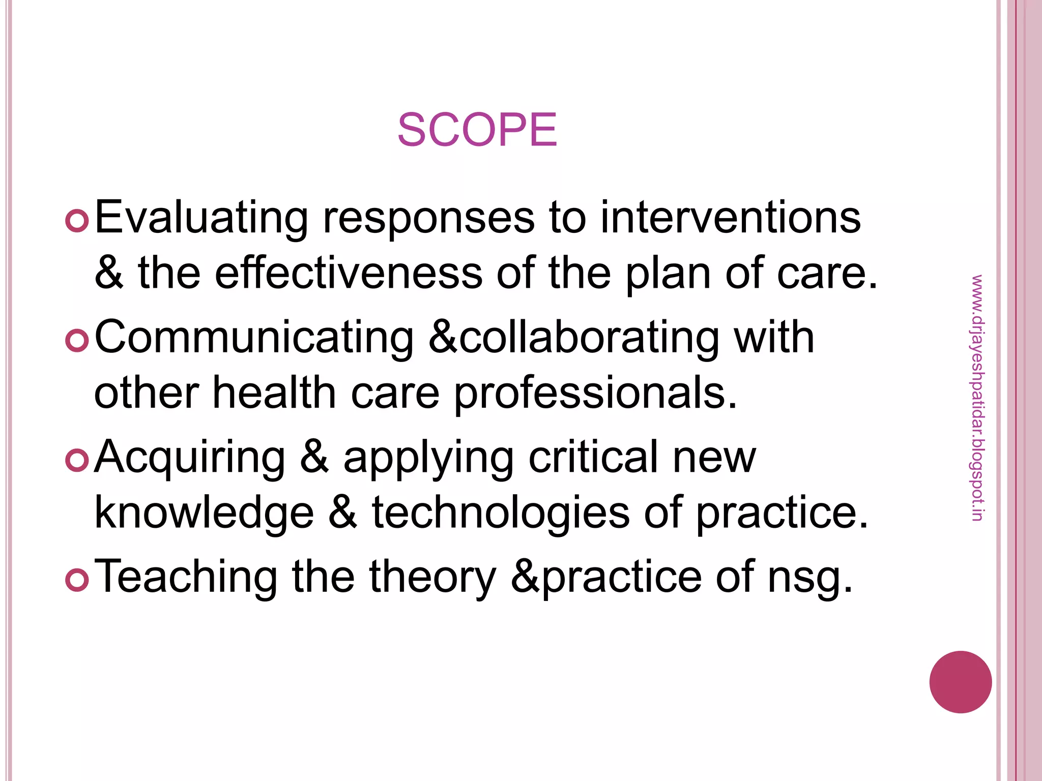 SCOPE
Evaluating responses to interventions
& the effectiveness of the plan of care.
Communicating &collaborating with
other health care professionals.
Acquiring & applying critical new
knowledge & technologies of practice.
Teaching the theory &practice of nsg.
www.drjayeshpatidar.blogspot.in
 