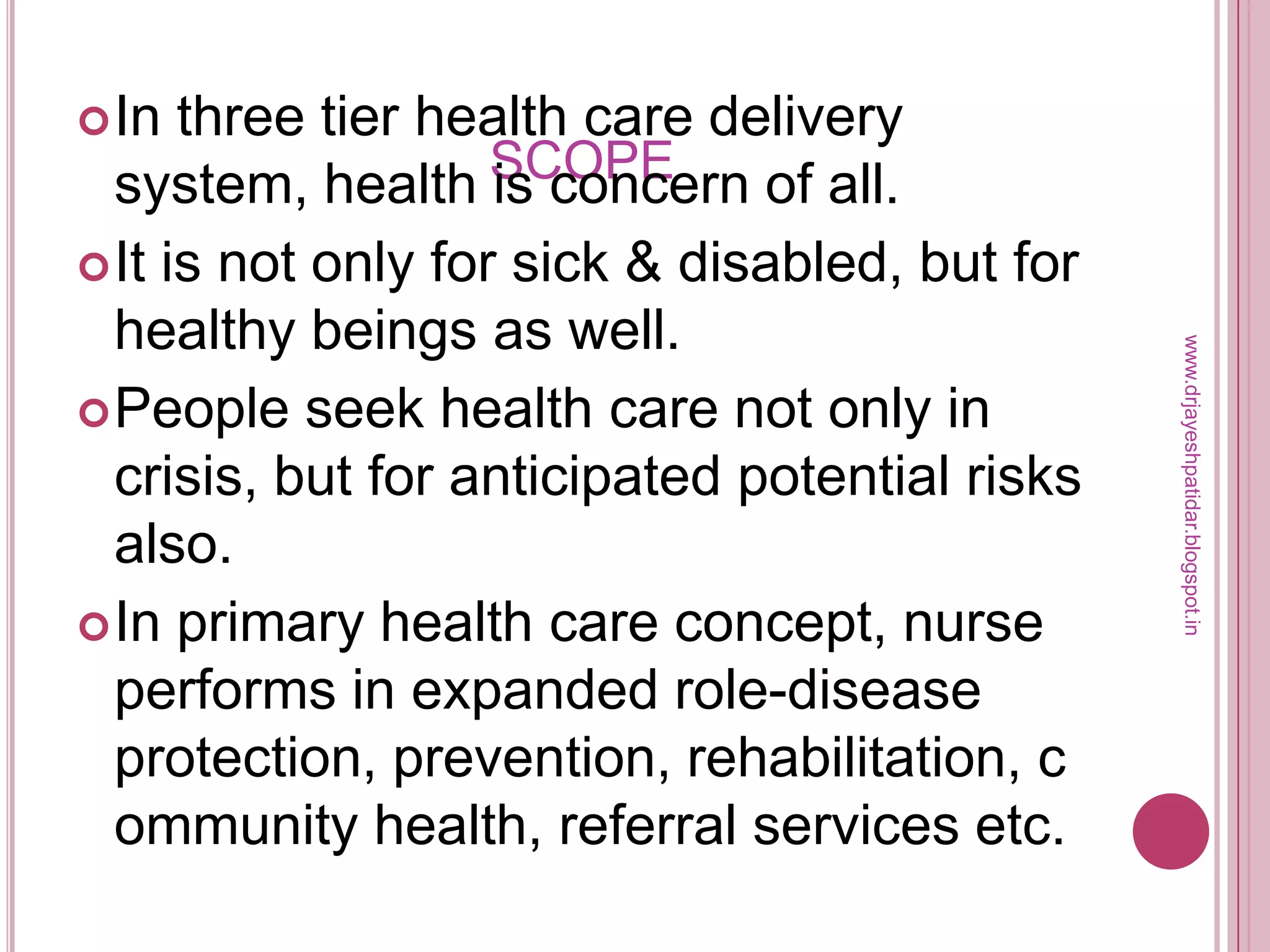 SCOPE
In three tier health care delivery
system, health is concern of all.
It is not only for sick & disabled, but for
healthy beings as well.
People seek health care not only in
crisis, but for anticipated potential risks
also.
In primary health care concept, nurse
performs in expanded role-disease
protection, prevention, rehabilitation, c
ommunity health, referral services etc.
www.drjayeshpatidar.blogspot.in
 
