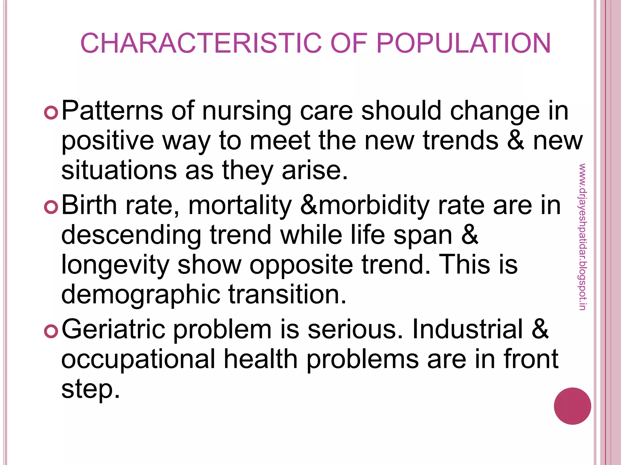 CHARACTERISTIC OF POPULATION
Patterns of nursing care should change in
positive way to meet the new trends & new
situations as they arise.
Birth rate, mortality &morbidity rate are in
descending trend while life span &
longevity show opposite trend. This is
demographic transition.
Geriatric problem is serious. Industrial &
occupational health problems are in front
step.
www.drjayeshpatidar.blogspot.in
 